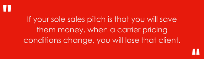 If your sole sales pitch is that you will save them money, when a carrier pricing conditions change, you will lose that client.